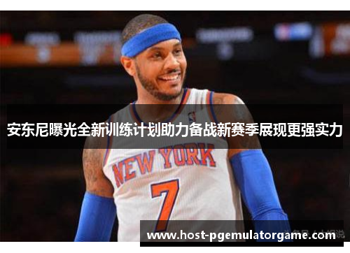 安东尼曝光全新训练计划助力备战新赛季展现更强实力 安东尼曝光全新训练计划助力备战新赛季展现更强实力